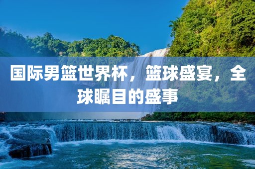 国际男篮世界杯，篮球盛宴，全球瞩目的盛事吉安市靖泰电力工程有限公司