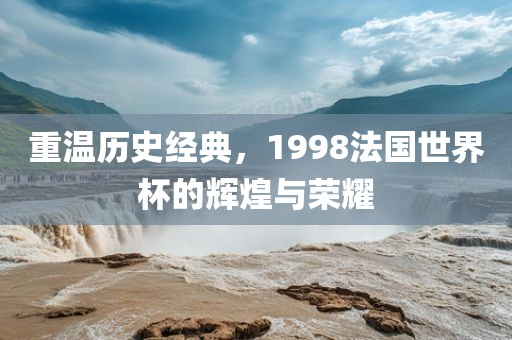 重温历史经典，1998法国世界杯的辉煌与荣耀