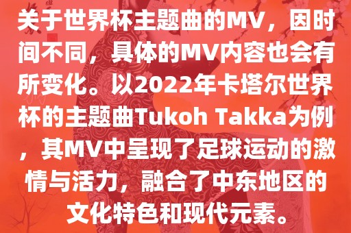 关于世界杯主题曲的MV，因时间不同，具体的MV内容也会有所变化。以2022年卡塔尔世界杯的主题曲Tukoh Takka为例，其MV中呈现了足球运动的激情与活力，融合了中东地区的文化特色和现代元素。