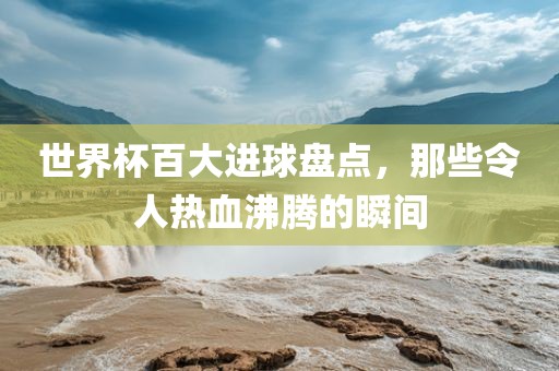 世界杯百大进球盘点，那些令人热血沸腾的瞬间吉安市靖泰电力工程有限公司