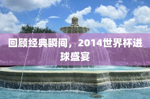 回顾经典瞬间，2014世界杯进球盛宴