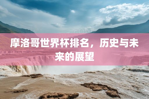 摩洛哥世界杯排名，历史吉安市靖泰电力工程有限公司与未来的展望