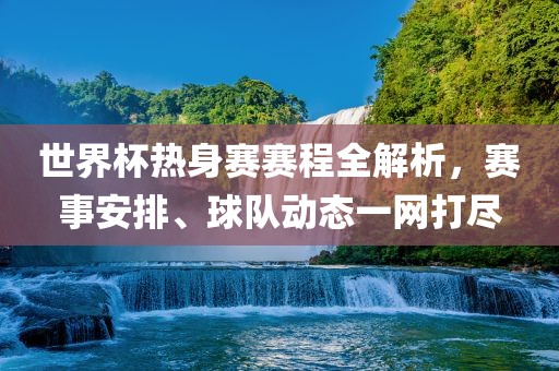 世界杯热身赛赛程全解析，赛事安排、球队动态一网打尽