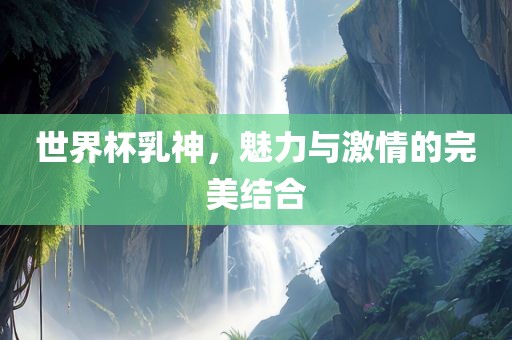 世界杯乳神，魅力与激情的完美结合
