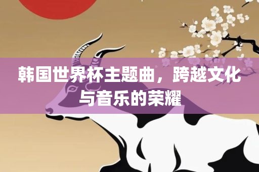 吉安市靖泰电力工程有限公司韩国世界杯主题曲，跨越文化与音乐的荣耀