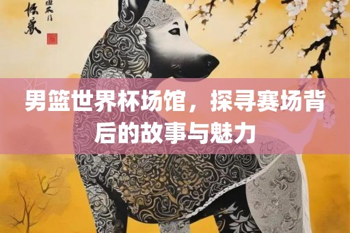 男篮世界杯场馆，探寻赛场背后的故事与魅力