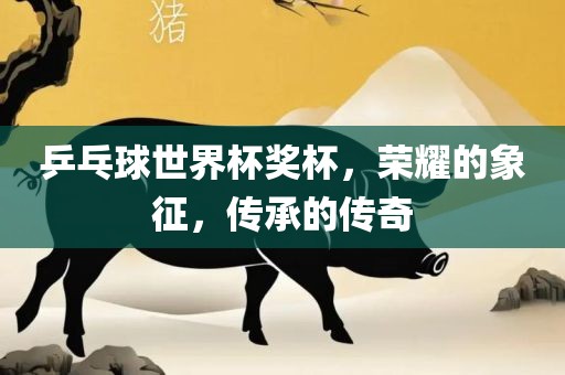 乒乓球世界杯奖杯，荣耀的象征，传承的传奇