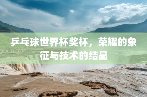 乒乓球世界杯奖杯，荣耀的象征与技术的结晶