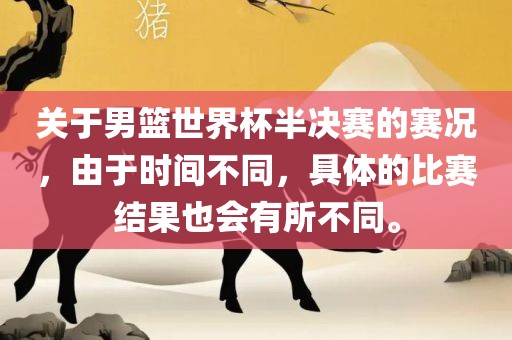 关于男篮世界杯半决赛的赛况，由于时间不同，具体的比赛结果也会有所不同。