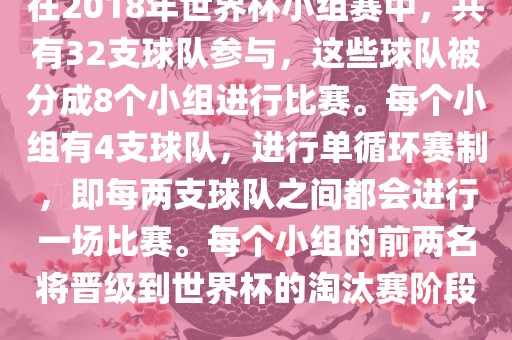 在2018年世界杯小组赛中，共有32支球队参与，这些球队被分成8个小组进行比赛。每个小组有4支球队，进行单循环赛制，即每两支球队之间都会进行一场比赛。每个小组的前两名将晋级到世界杯的淘汰赛阶段。