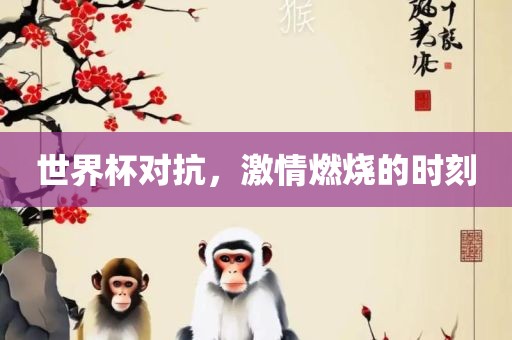 世界杯对抗，激情燃烧的时刻吉安市靖泰电力工程有限公司