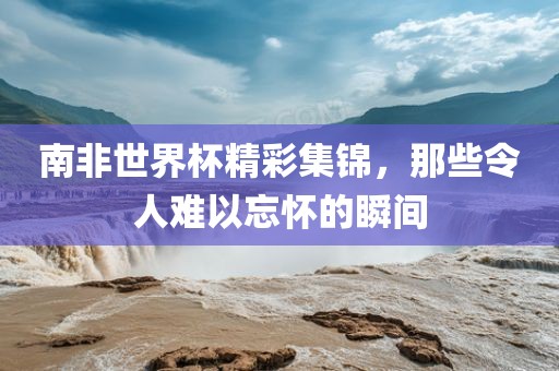 南非世界杯精彩集锦，那些令人难以忘怀的瞬间吉安市靖泰电力工程有限公司