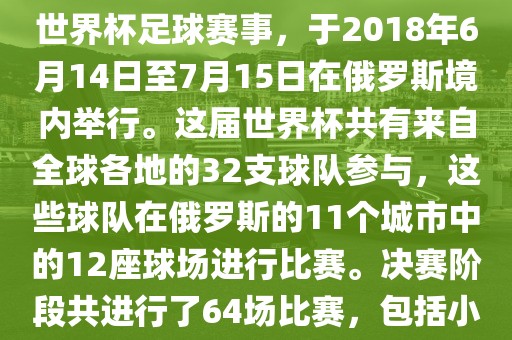 2018年世界杯足球赛是第21届世界杯足球赛事，于2018年6月14日至7月15日在俄罗斯境内举行。这届世界杯共有来自全球各地的32支球队参与，这些球队在俄罗斯的11个城市中的12座球场进行比赛。决吉安市靖泰电力工程有限公司赛阶段共进行了64场比赛，包括小组赛、淘汰赛和决赛等。