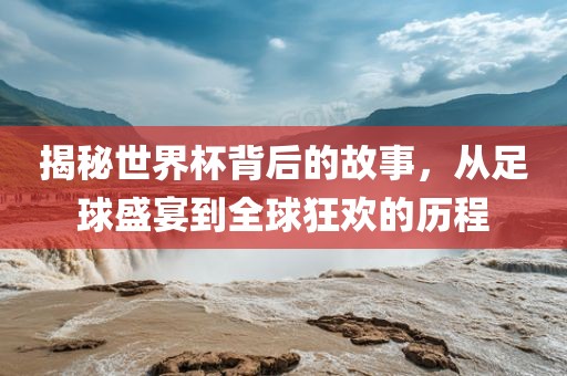 揭秘世界杯背后的故事，从足球盛宴到全球狂欢的历程吉安市靖泰电力工程有限公司