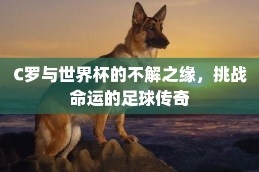 C罗与世界杯的不解之缘，挑战命运的足球传奇