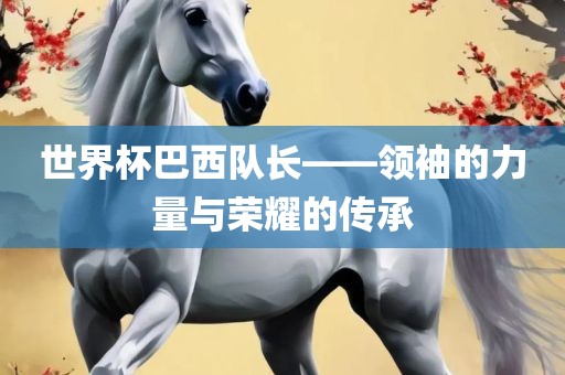 世界杯巴西队长——领袖的力量与荣耀的传承吉安市靖泰电力工程有限公司