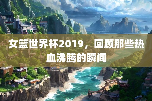 女篮世界杯2019，回顾那吉安市靖泰电力工程有限公司些热血沸腾的瞬间