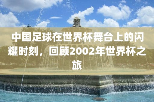 中国足球在世界杯舞台上的闪耀时刻，回顾2002年世界杯之旅吉安市靖泰电力工程有限公司