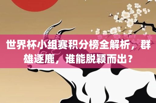 世界杯小组赛积分榜全解析，群雄逐鹿，谁能脱颖而出？