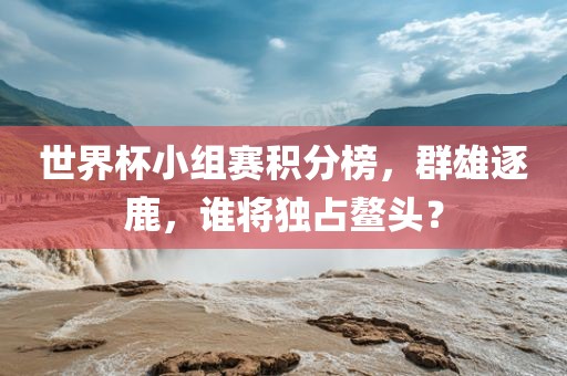世界杯小组赛积分榜，群雄逐鹿，谁将独占鳌头？