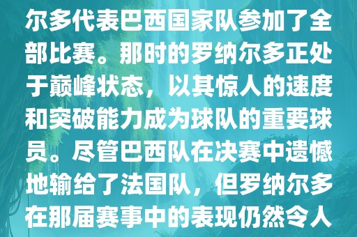 在1998年法国世界杯上，罗纳尔多代表巴西国家队参加了全部比赛。那时的罗纳尔多正处于巅峰状态，以其惊人的速度和突破能力成为球队的重要球员。尽管巴西队在决赛中遗憾地输给了法国队，但罗纳尔多在那届赛事中的表现仍然令人瞩目。