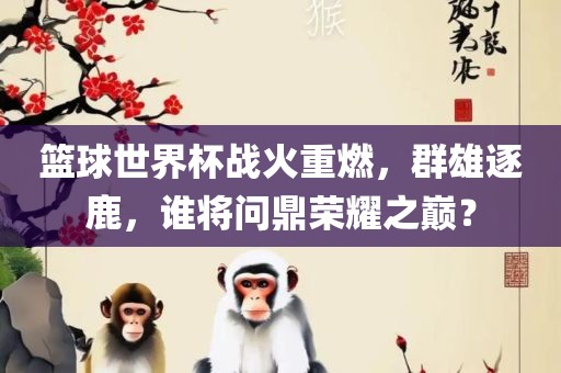 篮球世界杯战火重燃，群雄逐鹿，谁将问鼎荣耀之巅？吉安市靖泰电力工程有限公司