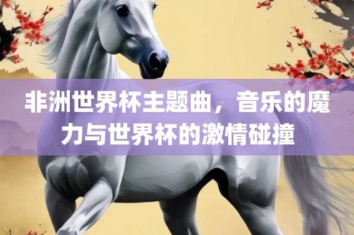 非洲世界杯主题曲，音乐的魔力与世界杯的激情碰撞