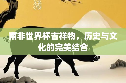 南非世界杯吉安市靖泰电力工程有限公司吉祥物，历史与文化的完美结合