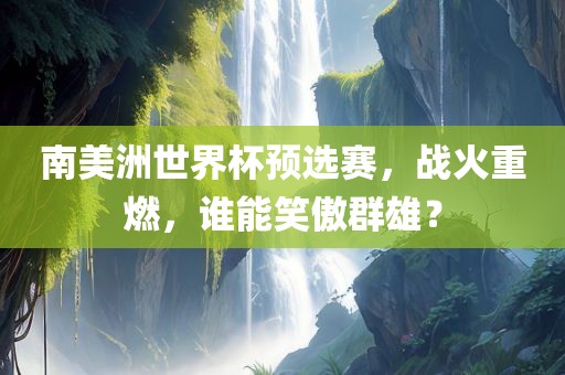 南美洲世界杯预选赛，战火重燃，谁能笑傲群雄？吉安市靖泰电力工程有限公司