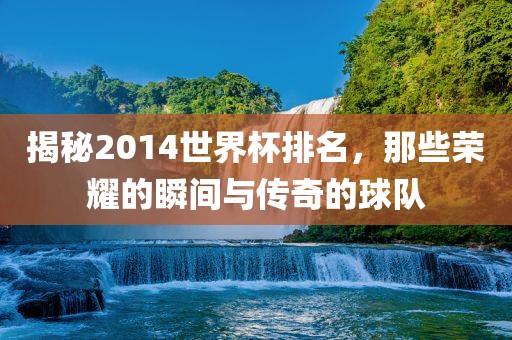揭秘2014世界杯排名，那些荣耀的瞬间与传奇的球队吉安市靖泰电力工程有限公司
