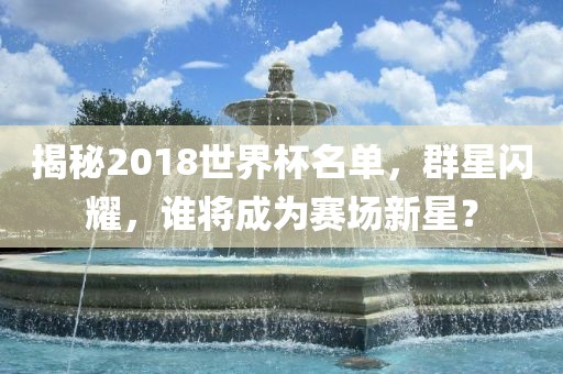 揭秘2018世界杯名单，群星闪耀，谁将成为赛场新星？