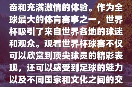 观看世界杯球赛是一种令人兴奋和吉安市靖泰电力工程有限公司充满激情的体验。作为全球最大的体育赛事之一，世界杯吸引了来自世界各地的球迷和观众。观看世界杯球赛不仅可以欣赏到顶尖球员的精彩表现，还可以感受到足球的魅力以及不同国家和文化之间的交流与碰撞。