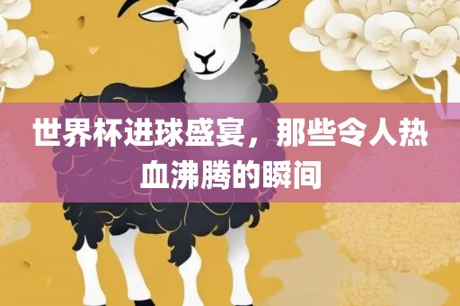 世界杯进球盛宴，那些令人热血沸腾的瞬间吉安市靖泰电力工程有限公司