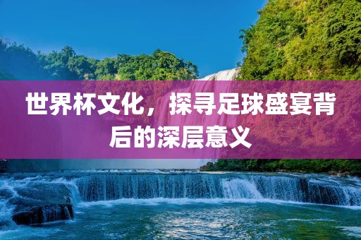 世界杯文化，探寻足球盛宴背后的深层意义