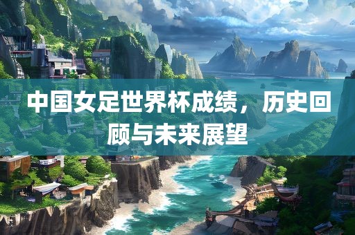 中国女足世界杯成绩，历史回顾与未来展望