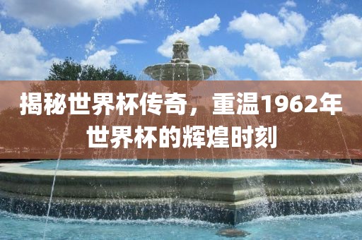 揭秘世界杯传奇，重温1962年世界杯的辉煌时刻