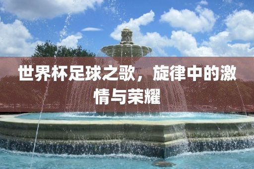 世界杯足球之歌，旋律中的激情与荣耀吉安市靖泰电力工程有限公司
