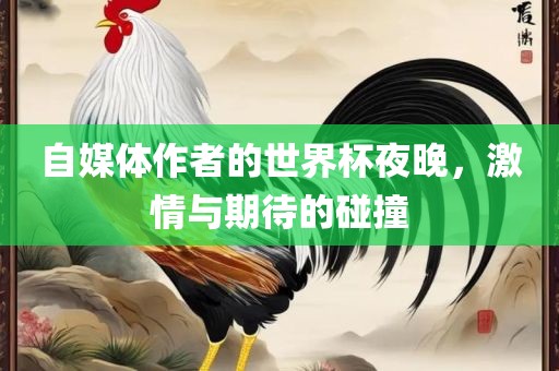 自媒体作者的世界杯夜晚，激情与期待的碰撞