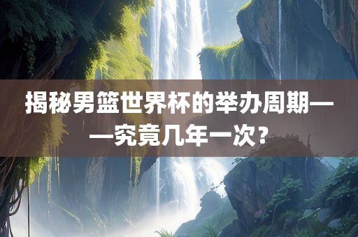 揭秘男篮世界杯的举办周期——究竟几年一次？吉安市靖泰电力工程有限公司