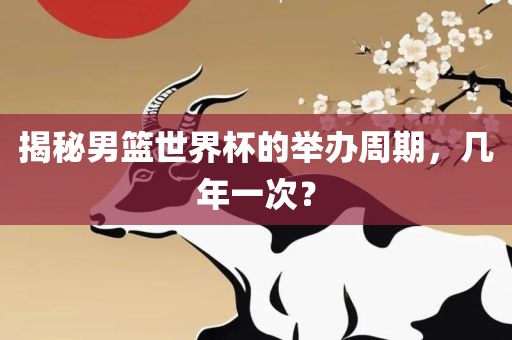 揭秘男篮世界杯的举办周期，几年一次？吉安市靖泰电力工程有限公司