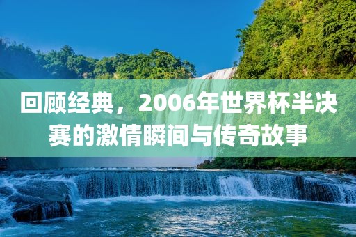 回顾经典，2006年世界杯半决赛的激情瞬间与传奇故事吉安市靖泰电力工程有限公司