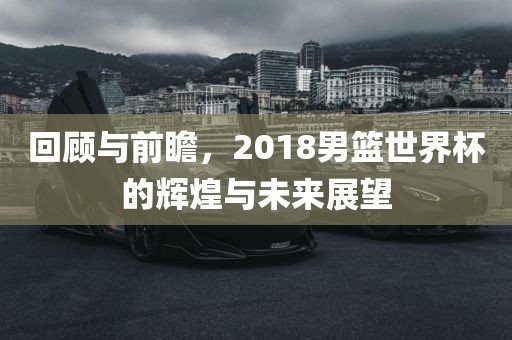 回顾与前瞻，2018男篮世界杯的辉煌与未来展望