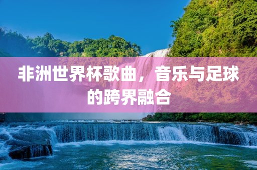 非洲世界杯歌曲，音乐与足球的跨界融合吉安市靖泰电力工程有限公司