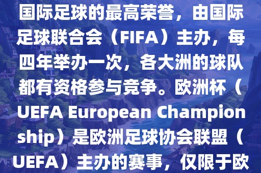 世界杯（FIFA World Cup）是国际足球的最高荣誉，由国际足球联合会（FIFA）主办，每四年举办一次，各大洲的球队都有资格参与竞争。欧洲杯（UEFA European Championship）是欧洲足球协会联盟（UEFA）主办的赛事，仅限于欧洲国家的国家队参加。