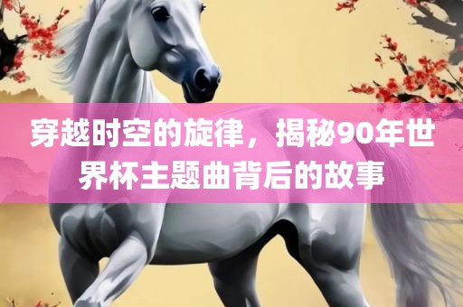 穿越时空的旋律，揭秘90年世界杯主题曲背后的故事吉安市靖泰电力工程有限公司