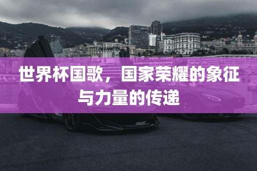 世界杯国歌，国家荣耀的象征与力量的传递