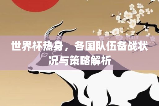 世界杯热身，各国队伍备吉安市靖泰电力工程有限公司战状况与策略解析