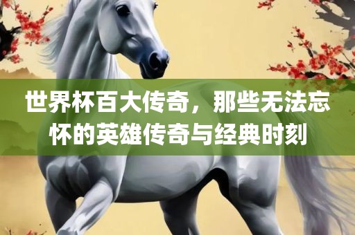 世界杯百大传奇，那些无法忘怀的英雄传奇与经典时刻吉安市靖泰电力工程有限公司