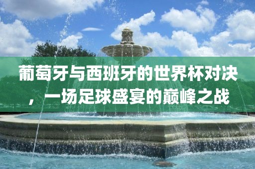 葡萄牙与西班牙的世界杯对决，一场足球盛宴的巅峰之战