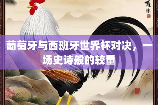 葡萄牙与西班牙世界杯对决，一场史诗般的较量吉安市靖泰电力工程有限公司